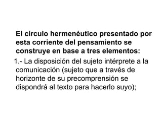 El círculo hermenéutico presentado por
esta corriente del pensamiento se
construye en base a tres elementos:
1.- La disposición del sujeto intérprete a la
comunicación (sujeto que a través de
horizonte de su precomprensión se
dispondrá al texto para hacerlo suyo);
 