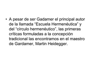 • A pesar de ser Gadamer el principal autor
de la llamada “Escuela Hermenéutica” y
del “círculo hermenéutico”, las primeras
críticas formuladas a la concepción
tradicional las encontramos en el maestro
de Gardamer, Martin Heidegger.
 