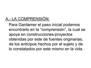 A.- LA COMPRENSIÓN:
Para Gardamer el paso inicial podemos
encontrarlo en la “comprensión”, la cual se
apoya en construcciones-proyectos
obtenidas por este de fuentes originarias,
de los anticipos hechos por el sujeto y de
lo constatados por este mismo en la vida.
 