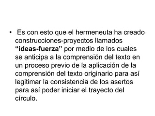 • Es con esto que el hermeneuta ha creado
construcciones-proyectos llamados
“ideas-fuerza” por medio de los cuales
se anticipa a la comprensión del texto en
un proceso previo de la aplicación de la
comprensión del texto originario para así
legitimar la consistencia de los asertos
para así poder iniciar el trayecto del
círculo.
 