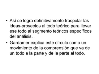 • Así se logra definitivamente traspolar las
ideas-proyectos al todo teórico para llevar
ese todo al segmento teóricos específicos
del análisis.
• Gardamer explica este círculo como un
movimiento de la comprensión que va de
un todo a la parte y de la parte al todo.
 