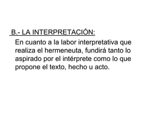 B.- LA INTERPRETACIÓN:
En cuanto a la labor interpretativa que
realiza el hermeneuta, fundirá tanto lo
aspirado por el intérprete como lo que
propone el texto, hecho u acto.
 