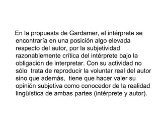 En la propuesta de Gardamer, el intérprete se
encontraría en una posición algo elevada
respecto del autor, por la subjetividad
razonablemente crítica del intérprete bajo la
obligación de interpretar. Con su actividad no
sólo trata de reproducir la voluntar real del autor
sino que además, tiene que hacer valer su
opinión subjetiva como conocedor de la realidad
lingüística de ambas partes (intérprete y autor).
 