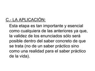 C.- LA APLICACIÓN:
Esta etapa es tan importante y esencial
como cualquiera de las anteriores ya que,
la validez de los enunciados sólo será
posible dentro del saber concreto de que
se trata (no de un saber práctico sino
como una realidad para el saber práctico
de la vida).
 