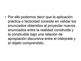 • Por ello podemos decir que la aplicación
práctica o facticidad consiste en validar los
enunciados obtenidos al proyectar nuevos
enunciados entre la realidad construida y
la construible bajo una relación de
apropiación discursiva entre el intérprete y
el objeto comprendido.
 