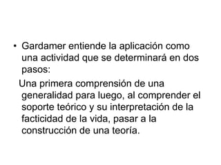 • Gardamer entiende la aplicación como
una actividad que se determinará en dos
pasos:
Una primera comprensión de una
generalidad para luego, al comprender el
soporte teórico y su interpretación de la
facticidad de la vida, pasar a la
construcción de una teoría.
 