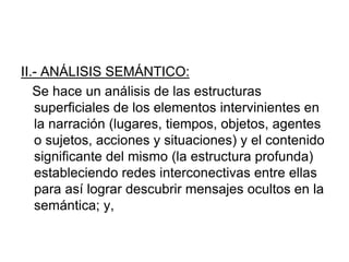 II.- ANÁLISIS SEMÁNTICO:
Se hace un análisis de las estructuras
superficiales de los elementos intervinientes en
la narración (lugares, tiempos, objetos, agentes
o sujetos, acciones y situaciones) y el contenido
significante del mismo (la estructura profunda)
estableciendo redes interconectivas entre ellas
para así lograr descubrir mensajes ocultos en la
semántica; y,
 