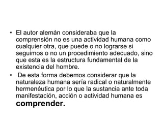 • El autor alemán consideraba que la
comprensión no es una actividad humana como
cualquier otra, que puede o no lograrse si
seguimos o no un procedimiento adecuado, sino
que esta es la estructura fundamental de la
existencia del hombre.
• De esta forma debemos considerar que la
naturaleza humana sería radical o naturalmente
hermenéutica por lo que la sustancia ante toda
manifestación, acción o actividad humana es
comprender.
 