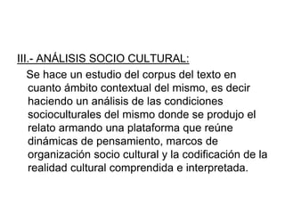 III.- ANÁLISIS SOCIO CULTURAL:
Se hace un estudio del corpus del texto en
cuanto ámbito contextual del mismo, es decir
haciendo un análisis de las condiciones
socioculturales del mismo donde se produjo el
relato armando una plataforma que reúne
dinámicas de pensamiento, marcos de
organización socio cultural y la codificación de la
realidad cultural comprendida e interpretada.
 