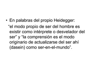 • En palabras del propio Heidegger:
“el modo propio de ser del hombre es
existir como intérprete o desvelador del
ser” y “la comprensión es el modo
originario de actualizarse del ser ahí
(dasein) como ser-en-el-mundo”.
 