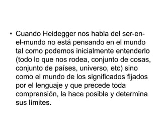 • Cuando Heidegger nos habla del ser-en-
el-mundo no está pensando en el mundo
tal como podemos inicialmente entenderlo
(todo lo que nos rodea, conjunto de cosas,
conjunto de países, universo, etc) sino
como el mundo de los significados fijados
por el lenguaje y que precede toda
comprensión, la hace posible y determina
sus límites.
 
