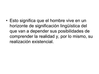 • Esto significa que el hombre vive en un
horizonte de significación lingüística del
que van a depender sus posibilidades de
comprender la realidad y, por lo mismo, su
realización existencial.
 