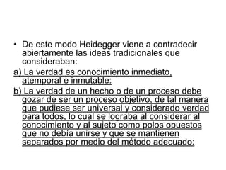 • De este modo Heidegger viene a contradecir
abiertamente las ideas tradicionales que
consideraban:
a) La verdad es conocimiento inmediato,
atemporal e inmutable:
b) La verdad de un hecho o de un proceso debe
gozar de ser un proceso objetivo, de tal manera
que pudiese ser universal y considerado verdad
para todos, lo cual se lograba al considerar al
conocimiento y al sujeto como polos opuestos
que no debía unirse y que se mantienen
separados por medio del método adecuado:
 