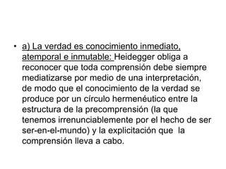 • a) La verdad es conocimiento inmediato,
atemporal e inmutable: Heidegger obliga a
reconocer que toda comprensión debe siempre
mediatizarse por medio de una interpretación,
de modo que el conocimiento de la verdad se
produce por un círculo hermenéutico entre la
estructura de la precomprensión (la que
tenemos irrenunciablemente por el hecho de ser
ser-en-el-mundo) y la explicitación que la
comprensión lleva a cabo.
 