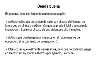Deuda buena
En general, tiene sentido endeudarse para adquirir:
» Activos reales que aumentan de valor con el paso del tiempo, de
forma que en el futuro valdrán más que su precio inicial y su coste de
financiación. Suele ser el caso de una vivienda u otro inmueble.
» Activos que pueden generar ingresos en el futuro (gastos de
educación, el lanzamiento de un negocio…).
» Otras cosas que realmente necesitamos, pero que no podemos pagar
en efectivo sin liquidar los ahorros (por ejemplo, un coche).
 