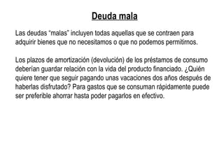 Deuda mala
Las deudas “malas” incluyen todas aquellas que se contraen para
adquirir bienes que no necesitamos o que no podemos permitirnos.
Los plazos de amortización (devolución) de los préstamos de consumo
deberían guardar relación con la vida del producto financiado. ¿Quién
quiere tener que seguir pagando unas vacaciones dos años después de
haberlas disfrutado? Para gastos que se consuman rápidamente puede
ser preferible ahorrar hasta poder pagarlos en efectivo.
 