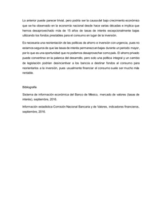 Lo anterior puede parecer trivial, pero podría ser la causa del bajo crecimiento económico
que se ha observado en la economía nacional desde hace varias décadas e implica que
hemos desaprovechado más de 15 años de tasas de interés excepcionalmente bajas
utilizando los fondos prestables para el consumo en lugar de la inversión.
Es necesaria una reorientación de las políticas de ahorro e inversión con urgencia, pues no
estamos seguros de que las tasas de interés permanezcanbajas durante un periodo mayor,
por lo que es una oportunidad que no podemos desaprovechar comopaís. El ahorro privado
puede convertirse en la palanca del desarrollo, pero solo una política integral y un cambio
de legislación podrían desincentivar a los bancos a destinar fondos al consumo para
reorientarlos a la inversión, pues usualmente financiar el consumo suele ser mucho más
rentable.
Bibliografía
Sistema de información económica del Banco de México, mercado de valores (tasas de
interés), septiembre, 2016.
Información estadística Comisión Nacional Bancaria y de Valores, indicadores financieros,
septiembre, 2016.
 