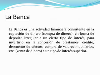 La Banca
La Banca es una actividad financiera consistente en la
captación de dinero (compra de dinero), en forma de
depósito irregular a un cierto tipo de interés, para
invertirlo en la concesión de préstamos, crédito,
descuento de efectos, compra de valores mobiliarios,
etc. (venta de dinero) a un tipo de interés superior.

 