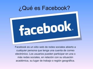 ¿Qué es Facebook? Facebook es un sitio web de redes sociales abierto a cualquier persona que tenga una cuenta de correo electrónico. Los usuarios pueden participar en una o más redes sociales, en relación con su situación académica, su lugar de trabajo o región geográfica. 