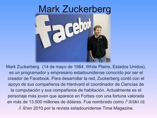 Mark Zuckerberg Mark Zuckerberg   (14 de mayo de 1984, White Plains, Estados Unidos), es un programador y empresario estadounidense conocido por ser el creador de Facebook. Para desarrollar la red, Zuckerberg contó con el apoyo de sus compañeros de Hardvard el coordinador de Ciencias de la computación y sus compañeros de habitación. Actualmente es el personaje más joven que aparece en Forbes con una fortuna valorada en más de 13.500 millones de dólares. Fue nombrado como  Persona del Año  en 2010 por la revista estadounidense Time Magazine. 