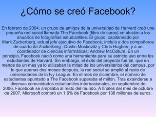 ¿Cómo se creó Facebook? En febrero de 2004, un grupo de amigos de la universidad de Harvard creó una pequeña red social llamada The Facebook (libro de caras) en alusión a los anuarios de fotografías estudiantiles. El grupo, capitaneado por Mark Zuckerberg, actual jefe ejecutivo de Facebook, incluía a dos compañeros de cuarto de Zuckerberg –Dustin Moskovitz y Chris Hughes- y a un coordinador de ciencias informáticas: Andrew McCollum. En un principio, Facebook nació como una herramienta para su estricto uso entre los estudiantes de Harvard. Sin embargo, el éxito del proyecto fue tal, que en menos de un mes ya lo utilizaban la mitad de los universitarios del campus, por lo que apenas dos meses después, la red social se amplió al resto de universidades de la Ivy League. En el mes de diciembre, el número de estudiantes apuntado a The Facebook superaba el millón. Tras extenderse a diversas comunidades estudiantiles internacionales, en septiembre de 2006, Facebook se ampliaba al resto del mundo. A finales del mes de octubre de 2007, Microsoft compró un 1,6% de Facebook por 138 millones de euros. 