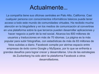 Actualmente … La compañía tiene sus oficinas centrales en Palo Alto, California. Casi cualquier persona con conocimientos informáticos básicos puede tener acceso a todo este mundo de comunidades virtuales. Ha recibido mucha atención en la blogósfera y en los medios de comunicación al convertirse en una plataforma sobre la que terceros pueden desarrollar aplicaciones y hacer negocio a partir de la red social. Alcanza los 800 millones de usuarios y traducciones en más de 70 idiomas. La página es la más popular para subir fotografías, con estadísticas de más de 83 millones de fotos subidas a diario. Facebook compite por abrirse espacio entre empresas de éxito como Google y MySpace, por lo que se enfrenta a grandes desafíos para lograr crecer y desarrollarse. Una de las estrategias de Zuckerberg ha sido abrir la plataforma Facebook a otros desarrolladores. 