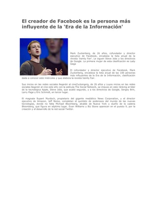 El creador de Facebook es la persona más influyente de la 'Era de la Información'<br />-99060995680<br />Mark Zuckerberg, de 26 años, cofundador y director ejecutivo de Facebook, encabeza la lista anual de la revista 'Vanity Fair'. Le siguen Steve Jobs y los directivos de Google. La primera mujer de esta clasificación es Lady Gaga<br />El cofundador y director ejecutivo de Facebook, Mark Zuckerberg, encabeza la lista anual de las 100 personas más influyentes de la Era de la Información, clasificación dada a conocer este miércoles y que elabora la revista Vanity Fair.<br />Sus inicios en las redes sociales llegarán al cineZuckergerg, de 26 años y cuyos inicios en las redes sociales llegarán al cine este año con la película The Social Network, se impuso en este ránking al líder de la tecnológica Apple, Steve Jobs, que acabó segundo, y a los directivos de Google, Sergey Brin, Larry Page y Eric Schmidt, en tercer lugar.<br />El magnate Rupert Murdoch, propietario del gigante mediático News Corporation, y el director ejecutivo de Amazon, Jeff Bezos, completan el quinteto de poderosos del mundo de las nuevas tecnologías, donde no falta Michael Bloomberg, alcalde de Nueva York y dueño de la cadena Bloomberg, que figura en séptimo lugar. Evan Williams y Biz Stone aparecen en el puesto 9, por la creación y el desarrollo de la red social Twitter.<br />