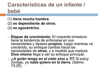 Características de un infante /
bebé
(1) tiene mucha hambre,
(2) es dependiente de otros,
(3) es egocéntrico.

   Etapas de crecimiento: El creyente inmaduro
    tiene la tendencia de enfocarse en sus
    necesidades y deseos propios, luego mientras va
    creciendo, su enfoque cambia hacia las
    necesidades de otros, y a medida que madura
    Dios mismo llega a ser su enfoque principal.
   ¿A quién tengo en el cielo sino a Ti? Si estoy
    contigo, ya nada quiero en la tierra. (Salmo
    73:25)
 