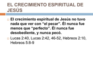 EL CRECIMIENTO ESPIRITUAL DE
JESÚS
   El crecimiento espiritual de Jesús no tuvo
    nada que ver con “el pecar”. Él nunca fue
    menos que “perfecto”. Él nunca fue
    desobediente, y nunca pecó.
   Lucas 2:40, Lucas 2:42, 46-52, Hebreos 2:10,
    Hebreos 5:8-9
 