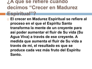 ¿A qué se refiere cuando
decimos “Crecer en Madurez
Espiritual”?
   El crecer en Madurez Espiritual se refiere al
    proceso en el que el Espíritu Santo
    transforma la mente de un creyente para
    así poder aumentar el fluir de Su vida (Su
    Agua Viva) a través de ese creyente. A
    medida que aumenta el fluir de Su vida a
    través de mí, el resultado es que se
    produce cada vez más fruto del Espíritu
    Santo.
 
