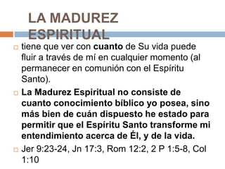 LA MADUREZ
     ESPIRITUAL
   tiene que ver con cuanto de Su vida puede
    fluir a través de mí en cualquier momento (al
    permanecer en comunión con el Espíritu
    Santo).
   La Madurez Espiritual no consiste de
    cuanto conocimiento bíblico yo posea, sino
    más bien de cuán dispuesto he estado para
    permitir que el Espíritu Santo transforme mi
    entendimiento acerca de Él, y de la vida.
   Jer 9:23-24, Jn 17:3, Rom 12:2, 2 P 1:5-8, Col
    1:10
 