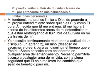 Yo puedo limitar el fluir de Su vida a través de
      mí, por enfocarme en mis habilidades o
      limitaciones personales.
   Mi tendencia natural es limitar a Dios de acuerdo a
    mi propio entendimiento sobre quién es Él y cómo Él
    obra. A medida que Él me entrena, Él me hablará
    acerca de las diferentes áreas de mi entendimiento
    que están restringiendo el fluir libre de Su vida en mí
    y a través de mí.
   Yo necesito continuamente mantener la actitud de un
    discípulo (un aprendiz), un niño (deseoso de
    escuchar y creer), para así disminuir el tiempo que el
    Espíritu Santo necesite para enseñarme en
    cualquier área del entendimiento. Necesito permitirle
    acceso a cualquier área de mi vida, con la plena
    seguridad que Él sólo realizará los cambios que
    sean de beneficio para mí.
 