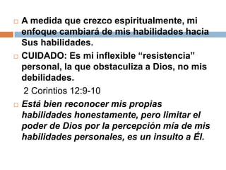    A medida que crezco espiritualmente, mi
    enfoque cambiará de mis habilidades hacia
    Sus habilidades.
   CUIDADO: Es mi inflexible “resistencia”
    personal, la que obstaculiza a Dios, no mis
    debilidades.
    2 Corintios 12:9-10
   Está bien reconocer mis propias
    habilidades honestamente, pero limitar el
    poder de Dios por la percepción mía de mis
    habilidades personales, es un insulto a Él.
 