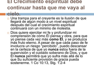 El Crecimiento espiritual debe
continuar hasta que me vaya al
cielo.
   Una trampa para el creyente es la ilusión de que
    llegará de algún modo a un nivel espiritual
    después del cual el crecimiento espiritual
    continuará con un mínimo de molestia.
   Dios quiere ejercitar mi fe y profundizar mi
    comprensión de cómo Él piensa y obra, para que
    yo piense cada vez más como Él, y se produzca
    más fruto eterno. A pesar de que cada paso de fe
    involucra un riesgo “percibido”, puedo descansar
    en la certeza de que yo nunca estoy fuera de la
    supervisión y el cuidado soberano de Dios, y que
    Él nunca permitirá que yo sufra más allá de lo
    que Su suficiente provisión de gracia pueda
    sostenerme. 1 Co 10:13, Stg. 1:2-4
 