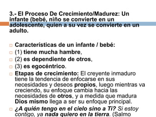 3.- El Proceso De Crecimiento/Madurez: Un
infante (bebé, niño se convierte en un
adolescente, quien a su vez se convierte en un
adulto.

   Características de un infante / bebé:
   (1) tiene mucha hambre,
   (2) es dependiente de otros,
   (3) es egocéntrico.
   Etapas de crecimiento: El creyente inmaduro
    tiene la tendencia de enfocarse en sus
    necesidades y deseos propios, luego mientras va
    creciendo, su enfoque cambia hacia las
    necesidades de otros, y a medida que madura
    Dios mismo llega a ser su enfoque principal.
   ¿A quién tengo en el cielo sino a Ti? Si estoy
    contigo, ya nada quiero en la tierra. (Salmo
 