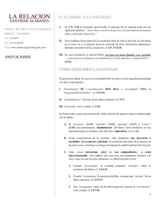 1
EL LLAMADO A LA SANTIDAD
I. En 2 P. 3:18 el inspirado apóstol sella el mensaje de su segunda carta con las
siguientes palabras: “Antes bien,creced en la gracia y el conocimiento de nuestro
Señor y Salvador Jesucristo...”
II. Estas palabras hacen parte de la conclusión final de toda la epístola, la cual inicia
en el verso 14 y se extiende hasta el versículo 18. Para entender la exhortación;
debemos entender toda la conclusión, cf. 2 P. 3:14-18.
III. En esta conclusión el apóstol Pedro nos hace un fuerte llamado a la santidad:
“…procurad con diligencia ser hallados por él sin mancha e irreprensibles…”
(3:14).
COMO LOGRAMOS LA SANTIDAD
El apóstol nos llama de nuevo a la santidad (1 P. 1); pero en esta segunda oportunidad,
nos dice como lograrla...
I. “Entendiendo” RV (“considerando” BTX, BLA; o “recordando” NTV), la
“longanimidad del Señor”; cf. 3:15-16.
II. “Guardándonos” del error de los falsos maestros; cf. 3:17.
III.“Creciendo” en la verdad; cf. 3:18.
La forma como se presenta la narración, deja evidencia de algunos aspectosrelacionados
con lo mismo…
A. El “procurar” (3:14), “entender” (3:15), “guardar” (3:17), y “crecer”
(3:18), son primeramente mandamientos del Señor. Estos elementos no son
opcionales para el cristiano; sino más bien, imperativos en su vida.
B. Como consecuencia de lo anterior; tales elementos son necesarios o
inevitables en el contexto espiritual. La ausencia o privación de al menos una
de estas cosas,constituye un riesgo enorme para la salud espiritual del creyente.
C. Tales cosas interactúan entre sí, son codependientes, o están
interrelacionadas. Esto implica que una cosa, necesariamente conduce a la
otra; o que sin uno de estos elementos, es difícil concebir el otro.
1. Cuando “procuramos” la santidad, podemos “entender” mejor la
paciencia del Señor; cf. 3:14-15.
2. Cuando “entendemos” la paciencia de Dios, estamos más “alertas” de los
falsos maestros; cf. 3:15-17.
3. Nos “protegemos” mejor de los falsos maestros, gracias al “crecimiento”
en la verdad; cf. 3:17-18.
LA RELACION
IGLESIA DE CRISTO CIUDAD BOLIVAR
BOGOTA, COLOMBIA
Tel. 2654097
Cel. 3143108950
Web. www.sololasangre.blogspot.com
ANOTACIONES
SANTIDAD ALABANZA
 