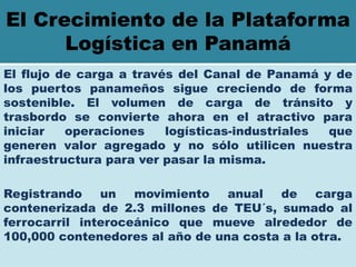 El Crecimiento de la Plataforma
      Logística en Panamá
El flujo de carga a través del Canal de Panamá y de
los puertos panameños sigue creciendo de forma
sostenible. El volumen de carga de tránsito y
trasbordo se convierte ahora en el atractivo para
iniciar   operaciones    logísticas-industriales que
generen valor agregado y no sólo utilicen nuestra
infraestructura para ver pasar la misma.

Registrando    un   movimiento   anual   de    carga
contenerizada de 2.3 millones de TEU´s, sumado al
ferrocarril interoceánico que mueve alrededor de
100,000 contenedores al año de una costa a la otra.
 
