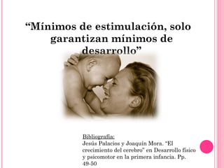 “ Mínimos de estimulación, solo garantizan mínimos de desarrollo” Bibliografía: Jesús Palacios y Joaquín Mora. “El crecimiento del cerebro” en Desarrollo físico y psicomotor en la primera infancia. Pp. 49-50 
