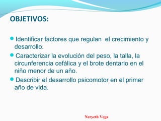 Neryeth Vega
OBJETIVOS:
Identificar factores que regulan el crecimiento y
desarrollo.
Caracterizar la evolución del peso, la talla, la
circunferencia cefálica y el brote dentario en el
niño menor de un año.
Describir el desarrollo psicomotor en el primer
año de vida.
 