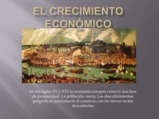El crecimiento económico En los siglos XV y XVI la economía europea conoció una fase de prosperidad. La población crecía; Los descubrimientos geográficos aumentaron el comercio con las tierras recién descubiertas 