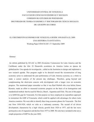 UNIVERSIDAD CENTRAL DE VENEZUELA
                 FACULTAD DE CIENCIAS ECONOMICAS Y SOCIALES
                        COMISION DE ESTUDIOS DE POSTGRADO
   DOCTORADO DE TEORIA ECONOMICA Y DOCTORADO DE CIENCIA SOCIALES
                                 DR. GIUSEPPE DE CORSO




 EL CRECIMIENTO ECONOMICO DE VENEZUELA DESDE 1830 HASTA EL 2009:
                                UNA HISTORIA CUANTITATIVA
                        Working Paper E501CS1245 -17- September 2009




Abstract


An inform published by ECLAC in 2003 (Economic Commission for Latin America and the
Caribbean) under the title: El Desarrollo económico de America Latina en épocas de
globalización- Una agenda de investigación , called on the Institution to design and implement a
new research agenda. This program ought to be directed toward the reconstruction of long
economic series to understand the past performance of Latin America economy as a whole to
make a correct analysis of the present day challenges. Therefore, going beyond and
complementing the short-term concern with development with a longer view on economic
progress. The mentioned paper remember us that it was Raul Prebish who even before Simon
Kuznets, made an effort to measured economic progress on the basis of an homogenous and
standardized method that he used for Mexico, Brazil , Argentina and Chile. The aim of this paper
is to fulfill this gap for Venezuela. For that purpose we have employed an expenditure approach
to reconstruct the GDP of Venezuela, which could be applied with advantages for others Latin
America countries. We were able to identify three long economic phases for Venezuela: The first
one from 1830-1924, which we refer as a stationary economy. The second of oil driven
development, characterize by a high velocity growth from 1924 to 1977, and the last wave
portrayed as one of stagnation and decline from 1977 to 2009. We also have included in the text a
simple projection of GDP for the year 2020.
 