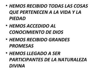 • HEMOS RECIBIDO TODAS LAS COSAS
QUE PERTENECEN A LA VIDA Y LA
PIEDAD
• HEMOS ACCEDIDO AL
CONOCIMIENTO DE DIOS
• HEMOS RECIBIDO GRANDES
PROMESAS
• HEMOS LLEGADO A SER
PARTICIPANTES DE LA NATURALEZA
DIVINA