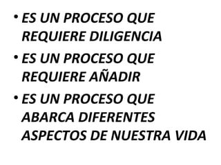 • ES UN PROCESO QUE
REQUIERE DILIGENCIA
• ES UN PROCESO QUE
REQUIERE AÑADIR
• ES UN PROCESO QUE
ABARCA DIFERENTES
ASPECTOS DE NUESTRA VIDA