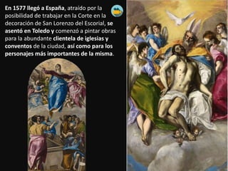 En 1577 llegó a España, atraído por la
posibilidad de trabajar en la Corte en la
decoración de San Lorenzo del Escorial, se
asentó en Toledo y comenzó a pintar obras
para la abundante clientela de iglesias y
conventos de la ciudad, así como para los
personajes más importantes de la misma.
 
