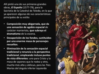 Allí pintó una de sus primeras grandes
obras, El Expolio (1577-79), para la
Sacristía de la Catedral de Toledo, en la que
ya aparecen algunas de sus características
principales de su estilo:
• Composición muy abigarrada, que da
una sensación de agobio espacial de
carácter manierista, que subraya el
dramatismo de la escena.
• Desaparición de los fondos, sustituidos
por una enorme masa de personajes
revueltos.
• Eliminación de la sensación espacial
tradicional y renuncia a la perspectiva
tradicional, empleando incluso puntos
de vista diferentes: uno para Cristo y la
masa de sayones que le rodea y otro,
mucho más alto y oblicuo, para las Tres
Marías del ángulo inferior izquierdo
 
