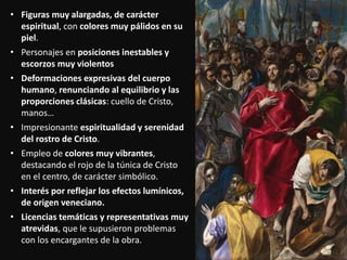 • Figuras muy alargadas, de carácter
espiritual, con colores muy pálidos en su
piel.
• Personajes en posiciones inestables y
escorzos muy violentos
• Deformaciones expresivas del cuerpo
humano, renunciando al equilibrio y las
proporciones clásicas: cuello de Cristo,
manos…
• Impresionante espiritualidad y serenidad
del rostro de Cristo.
• Empleo de colores muy vibrantes,
destacando el rojo de la túnica de Cristo
en el centro, de carácter simbólico.
• Interés por reflejar los efectos lumínicos,
de origen veneciano.
• Licencias temáticas y representativas muy
atrevidas, que le supusieron problemas
con los encargantes de la obra.
 