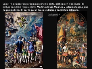 Con el fin de poder entrar como pintor en la corte, participó en el concurso de
pintura que debía representar El Martirio de San Mauricio y la legión tebana, que
no gustó a Felipe II, por lo que el Greco se dedicó a la clientela toledana.
Versión aceptada de
Romolo Cincinato
 