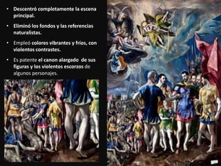 • Descentró completamente la escena
principal.
• Eliminó los fondos y las referencias
naturalistas.
• Empleó colores vibrantes y fríos, con
violentos contrastes.
• Es patente el canon alargado de sus
figuras y los violentos escorzos de
algunos personajes.
 