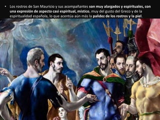 • Los rostros de San Mauricio y sus acompañantes son muy alargados y espirituales, con
una expresión de aspecto casi espiritual, místico, muy del gusto del Greco y de la
espiritualidad española, lo que acentúa aún más la palidez de los rostros y la piel.
 