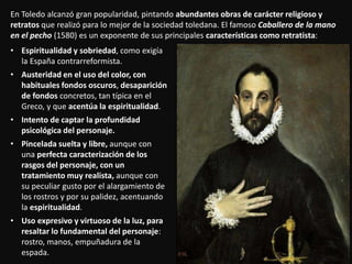 En Toledo alcanzó gran popularidad, pintando abundantes obras de carácter religioso y
retratos que realizó para lo mejor de la sociedad toledana. El famoso Caballero de la mano
en el pecho (1580) es un exponente de sus principales características como retratista:
• Espiritualidad y sobriedad, como exigía
la España contrarreformista.
• Austeridad en el uso del color, con
habituales fondos oscuros, desaparición
de fondos concretos, tan típica en el
Greco, y que acentúa la espiritualidad.
• Intento de captar la profundidad
psicológica del personaje.
• Pincelada suelta y libre, aunque con
una perfecta caracterización de los
rasgos del personaje, con un
tratamiento muy realista, aunque con
su peculiar gusto por el alargamiento de
los rostros y por su palidez, acentuando
la espiritualidad.
• Uso expresivo y virtuoso de la luz, para
resaltar lo fundamental del personaje:
rostro, manos, empuñadura de la
espada.
 